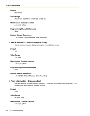 Page 4322.16 [10] Maintenance
432 PC Programming Manual
Default
MM-DD-YY
Value Range
MM-DD-YY, DD-MM-YY, YY-MM-DD, YY-DD-MM
Maintenance Console Location
2.16.1 [10-1] Main
Programming Manual References
None
Feature Manual References
1.16.1 SMDR (Station Message Detail Recording)
SMDR Format—Time Format (12H / 24H)
Selects whether times are displayed using the 12- or 24-hour format.
Default
12H
Value Range
12H, 24H
Maintenance Console Location
2.16.1 [10-1] Main
Programming Manual References
None
Feature Manual...