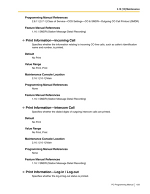 Page 4332.16 [10] Maintenance
PC Programming Manual 433
Programming Manual References
2.8.11 [2-7-1] Class of Service—COS Settings—CO & SMDR—Outgoing CO Call Printout (SMDR)
Feature Manual References
1.16.1 SMDR (Station Message Detail Recording)
Print Information—Incoming Call
Specifies whether the information relating to incoming CO line calls, such as callers identification 
name and number, is printed.
Default
No Print
Value Range
No Print, Print
Maintenance Console Location
2.16.1 [10-1] Main
Programming...