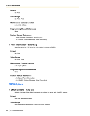 Page 4342.16 [10] Maintenance
434 PC Programming Manual
Default
No Print
Value Range
No Print, Print
Maintenance Console Location
2.16.1 [10-1] Main
Programming Manual References
None
Feature Manual References
1.9.3 ICD Group Features—Log-in/Log-out
1.16.1 SMDR (Station Message Detail Recording)
Print Information—Error Log
Specifies whether PBX error log information is output to SMDR.
Default
No Print
Value Range
No Print, Print
Maintenance Console Location
2.16.1 [10-1] Main
Programming Manual References
None...