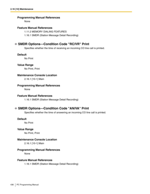 Page 4362.16 [10] Maintenance
436 PC Programming Manual
Programming Manual References
None
Feature Manual References
1.11.2 MEMORY DIALING FEATURES
1.16.1 SMDR (Station Message Detail Recording)
SMDR Options—Condition Code RC/VR Print
Specifies whether the time of receiving an incoming CO line call is printed.
Default
No Print
Value Range
No Print, Print
Maintenance Console Location
2.16.1 [10-1] Main
Programming Manual References
None
Feature Manual References
1.16.1 SMDR (Station Message Detail Recording)
SMDR...