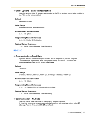 Page 4372.16 [10] Maintenance
PC Programming Manual 437
SMDR Options—Caller ID Modification
Specifies whether Caller ID numbers are recorded on SMDR as received (before being modified by 
the PBX) or after being modified.
Default
Before Modification
Value Range
Before Modification, After Modification
Maintenance Console Location
2.16.1 [10-1] Main
Programming Manual References
2.12.2 [6-2] Caller ID Modification
Feature Manual References
1.16.1 SMDR (Station Message Detail Recording)
RS-232C
Communication—Baud...