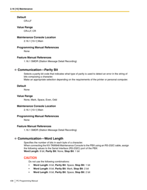 Page 4382.16 [10] Maintenance
438 PC Programming Manual
Default
CR+LF
Value Range
CR+LF, CR
Maintenance Console Location
2.16.1 [10-1] Main
Programming Manual References
None
Feature Manual References
1.16.1 SMDR (Station Message Detail Recording)
Communication—Parity Bit
Selects a parity bit code that indicates what type of parity is used to detect an error in the string of 
bits composing a character.
Make an appropriate selection depending on the requirements of the printer or personal computer.
Default
None...