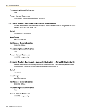 Page 4402.16 [10] Maintenance
440 PC Programming Manual
Programming Manual References
None
Feature Manual References
1.16.1 SMDR (Station Message Detail Recording)
External Modem Command—Automatic Initialization
Specifies the command to automatically initialize an external modem when it is plugged into the Serial 
Interface (RS-232C) port of the PBX.
Default
AT&F0Q0E0V1S0=1X0&D0
Value Range
Max. 30 characters
Maintenance Console Location
2.16.1 [10-1] Main
Programming Manual References
None
Feature Manual...