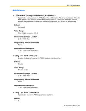 Page 4412.16 [10] Maintenance
PC Programming Manual 441
Maintenance
Local Alarm Display—Extension 1, Extension 2
Specifies the extension numbers of PTs that will be notified by the PBX about local alarms. When the 
PBX detects a PBX error, the System Alarm button on the PT turns on red. When this button is 
pressed, the display will show the error number, and the button light will turn off automatically.
Default
Not stored.
Value Range
Max. 5 digits (consisting of 0–9)
Maintenance Console Location
2.16.1 [10-1]...