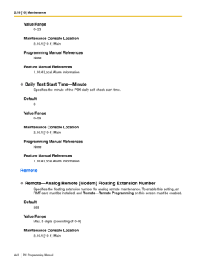 Page 4422.16 [10] Maintenance
442 PC Programming Manual
Value Range
0–23
Maintenance Console Location
2.16.1 [10-1] Main
Programming Manual References
None
Feature Manual References
1.10.4 Local Alarm Information
Daily Test Start Time—Minute
Specifies the minute of the PBX daily self check start time.
Default
0
Value Range
0–59
Maintenance Console Location
2.16.1 [10-1] Main
Programming Manual References
None
Feature Manual References
1.10.4 Local Alarm Information
Remote
Remote—Analog Remote (Modem) Floating...