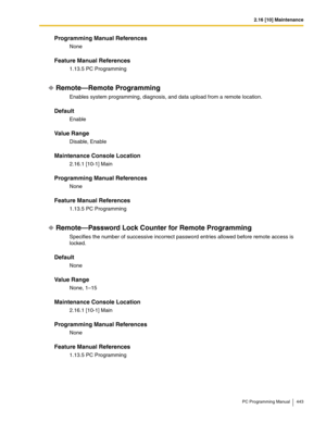 Page 4432.16 [10] Maintenance
PC Programming Manual 443
Programming Manual References
None
Feature Manual References
1.13.5 PC Programming
Remote—Remote Programming
Enables system programming, diagnosis, and data upload from a remote location.
Default
Enable
Value Range
Disable, Enable
Maintenance Console Location
2.16.1 [10-1] Main
Programming Manual References
None
Feature Manual References
1.13.5 PC Programming
Remote—Password Lock Counter for Remote Programming
Specifies the number of successive incorrect...