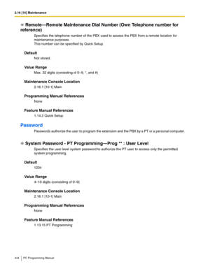 Page 4442.16 [10] Maintenance
444 PC Programming Manual
Remote—Remote Maintenance Dial Number (Own Telephone number for 
reference)
Specifies the telephone number of the PBX used to access the PBX from a remote location for 
maintenance purposes.
This number can be specified by Quick Setup.
Default
Not stored.
Value Range
Max. 32 digits (consisting of 0–9, *, and #)
Maintenance Console Location
2.16.1 [10-1] Main
Programming Manual References
None
Feature Manual References
1.14.2 Quick Setup
Password
Passwords...