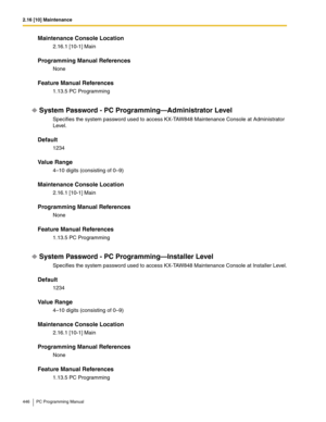 Page 4462.16 [10] Maintenance
446 PC Programming Manual
Maintenance Console Location
2.16.1 [10-1] Main
Programming Manual References
None
Feature Manual References
1.13.5 PC Programming
System Password - PC Programming—Administrator Level
Specifies the system password used to access KX-TAW848 Maintenance Console at Administrator 
Level.
Default
1234
Value Range
4–10 digits (consisting of 0–9)
Maintenance Console Location
2.16.1 [10-1] Main
Programming Manual References
None
Feature Manual References
1.13.5 PC...