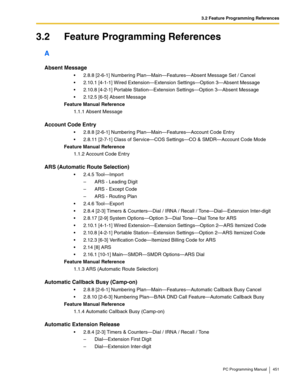 Page 4513.2 Feature Programming References
PC Programming Manual 451
3.2 Feature Programming References
A
Absent Message
 2.8.8 [2-6-1] Numbering Plan—Main—Features—Absent Message Set / Cancel
 2.10.1 [4-1-1] Wired Extension—Extension Settings—Option 3—Absent Message
 2.10.8 [4-2-1] Portable Station—Extension Settings—Option 3—Absent Message
 2.12.5 [6-5] Absent Message
Feature Manual Reference
1.1.1 Absent Message
Account Code Entry
 2.8.8 [2-6-1] Numbering Plan—Main—Features—Account Code Entry
 2.8.11...