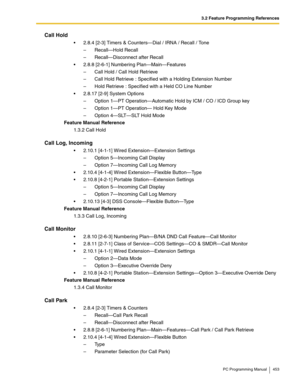 Page 4533.2 Feature Programming References
PC Programming Manual 453
Call Hold
 2.8.4 [2-3] Timers & Counters—Dial / IRNA / Recall / Tone
–  Recall—Hold Recall
–  Recall—Disconnect after Recall
 2.8.8 [2-6-1] Numbering Plan—Main—Features
–  Call Hold / Call Hold Retrieve
–  Call Hold Retrieve : Specified with a Holding Extension Number
–  Hold Retrieve : Specified with a Held CO Line Number
 2.8.17 [2-9] System Options
–  Option 1—PT Operation—Automatic Hold by ICM / CO / ICD Group key
–  Option 1—PT...