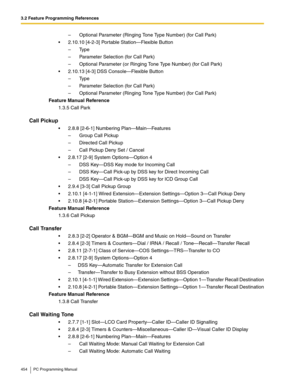 Page 4543.2 Feature Programming References
454 PC Programming Manual
–  Optional Parameter (Ringing Tone Type Number) (for Call Park)
 2.10.10 [4-2-3] Portable Station—Flexible Button
– Type
–  Parameter Selection (for Call Park)
–  Optional Parameter (or Ringing Tone Type Number) (for Call Park)
 2.10.13 [4-3] DSS Console—Flexible Button
– Type
–  Parameter Selection (for Call Park)
–  Optional Parameter (Ringing Tone Type Number) (for Call Park)
Feature Manual Reference
1.3.5 Call Park
Call Pickup
 2.8.8...