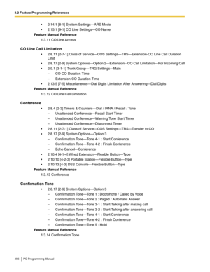 Page 4563.2 Feature Programming References
456 PC Programming Manual
 2.14.1 [8-1] System Settings—ARS Mode
 2.15.1 [9-1] CO Line Settings—CO Name
Feature Manual Reference
1.3.11 CO Line Access
CO Line Call Limitation
 2.8.11 [2-7-1] Class of Service—COS Settings—TRS—Extension-CO Line Call Duration 
Limit
 2.8.17 [2-9] System Options—Option 2—Extension - CO Call Limitation—For Incoming Call
 2.9.1 [3-1-1] Trunk Group—TRG Settings—Main
–  CO-CO Duration Time
–  Extension-CO Duration Time
 2.13.5 [7-5]...