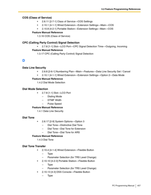 Page 4573.2 Feature Programming References
PC Programming Manual 457
COS (Class of Service)
 2.8.11 [2-7-1] Class of Service—COS Settings
 2.10.1 [4-1-1] Wired Extension—Extension Settings—Main—COS
 2.10.8 [4-2-1] Portable Station—Extension Settings—Main—COS
Feature Manual Reference
1.3.16 COS (Class of Service)
CPC (Calling Party Control) Signal Detection
 2.7.8 [1-1] Slot—LCO Port—CPC Signal Detection Time—Outgoing, Incoming
Feature Manual Reference
1.3.17 CPC (Calling Party Control) Signal Detection
D...