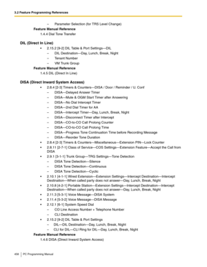 Page 4583.2 Feature Programming References
458 PC Programming Manual
–  Parameter Selection (for TRS Level Change)
Feature Manual Reference
1.4.4 Dial Tone Transfer
DIL (Direct In Line)
 2.15.2 [9-2] DIL Table & Port Settings—DIL
–  DIL Destination—Day, Lunch, Break, Night
–  Tenant Number
–  VM Trunk Group
Feature Manual Reference
1.4.5 DIL (Direct In Line)
DISA (Direct Inward System Access)
 2.8.4 [2-3] Timers & Counters—DISA / Door / Reminder / U. Conf
–  DISA—Delayed Answer Timer
–  DISA—Mute & OGM Start...