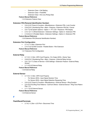 Page 4613.2 Feature Programming References
PC Programming Manual 461
–  Extension Clear—Call Waiting
–  Extension Clear—Fwd/DND
–  Extension Clear—Hot Line (Pickup Dial)
Feature Manual Reference
1.5.5 Extension Feature Clear
Extension PIN (Personal Identification Number)
 2.8.4 [2-3] Timers & Counters—Miscellaneous—Extension PIN—Lock Counter
 2.8.8 [2-6-1] Numbering Plan—Main—Features—Extension PIN Set / Cancel
 2.8.17 [2-9] System Options—Option 1—PT LCD—Password / PIN Display
 2.10.1 [4-1-1] Wired...