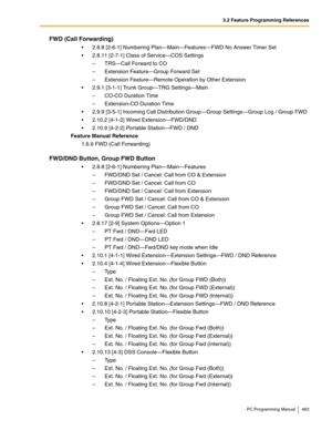 Page 4633.2 Feature Programming References
PC Programming Manual 463
FWD (Call Forwarding)
 2.8.8 [2-6-1] Numbering Plan—Main—Features—FWD No Answer Timer Set
 2.8.11 [2-7-1] Class of Service—COS Settings
–  TRS—Call Forward to CO
–  Extension Feature—Group Forward Set
–  Extension Feature—Remote Operation by Other Extension
 2.9.1 [3-1-1] Trunk Group—TRG Settings—Main
–  CO-CO Duration Time
–  Extension-CO Duration Time
 2.9.9 [3-5-1] Incoming Call Distribution Group—Group Settings—Group Log / Group FWD
...