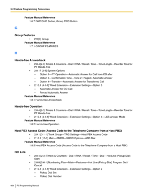 Page 4643.2 Feature Programming References
464 PC Programming Manual
Feature Manual Reference
1.6.7 FWD/DND Button, Group FWD Button
G
Group Features
 2.9 [3] Group
Feature Manual Reference
1.7.1 GROUP FEATURES
H
Hands-free Answerback
 2.8.4 [2-3] Timers & Counters—Dial / IRNA / Recall / Tone—Tone Length—Reorder Tone for 
PT Hands-free
 2.8.17 [2-9] System Options
–  Option 1—PT Operation—Automatic Answer for Call from CO after
–  Option 3—Confirmation Tone—Tone 2 : Paged / Automatic Answer
–  Option...