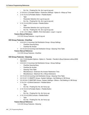 Page 4663.2 Feature Programming References
466 PC Programming Manual
–  Ext. No. / Floating Ext. No. (for Log-in/Log-out)
 2.10.8 [4-2-1] Portable Station—Extension Settings—Option 6—Wrap-up Timer
 2.10.10 [4-2-3] Portable Station—Flexible Button
– Type
–  Parameter Selection (for Log-in/Log-out)
–  Ext. No. / Floating Ext. No. (for Log-in/Log-out)
 2.10.13 [4-3] DSS Console—Flexible Button
– Type
–  Parameter Selection (for Log-in/Log-out)
–  Ext. No. / Floating Ext. No. (for Log-in/Log-out)
 2.16.1 [10-1]...