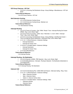 Page 4673.2 Feature Programming References
PC Programming Manual 467
ICD Group Features—VIP Call
 2.9.9 [3-5-1] Incoming Call Distribution Group—Group Settings—Miscellaneous—VIP Call 
Mode
Feature Manual Reference
1.9.6 ICD Group Features—VIP Call
Idle Extension Hunting
 2.9.13 [3-6] Extension Hunting Group
 2.9.14 [3-6] Extension Hunting Group—Member List
Feature Manual Reference
1.9.7 Idle Extension Hunting
Intercept Routing
 2.8.4 [2-3] Timers & Counters—Dial / IRNA / Recall / Tone—Intercept Routing No...