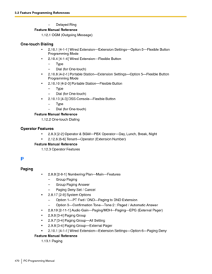 Page 4703.2 Feature Programming References
470 PC Programming Manual
–  Delayed Ring
Feature Manual Reference
1.12.1 OGM (Outgoing Message)
One-touch Dialing
 2.10.1 [4-1-1] Wired Extension—Extension Settings—Option 5—Flexible Button 
Programming Mode
 2.10.4 [4-1-4] Wired Extension—Flexible Button
– Type
–  Dial (for One-touch)
 2.10.8 [4-2-1] Portable Station—Extension Settings—Option 5—Flexible Button 
Programming Mode
 2.10.10 [4-2-3] Portable Station—Flexible Button
– Type
–  Dial (for One-touch)
...