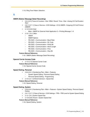 Page 4733.2 Feature Programming References
PC Programming Manual 473
1.15.2 Ring Tone Pattern Selection
S
SMDR (Station Message Detail Recording)
 2.8.4 [2-3] Timers & Counters—Dial / IRNA / Recall / Tone—Dial—Analog CO Call Duration 
Start
 2.8.11 [2-7-1] Class of Service—COS Settings—CO & SMDR—Outgoing CO Call Printout 
(SMDR)
 2.12.9 [6-8] Hotel
–  Main—SMDR for External Hotel Application 2—Printing Message 1–8
 2.16.1 [10-1] Main
– SMDR
–  SMDR Options
–  RS-232C—Communication—Baud Rate
–...