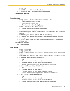 Page 4753.2 Feature Programming References
PC Programming Manual 475
 2.14 [8] ARS
 2.14.6 [8-5] Carrier—Authorization Code for Tenant
 2.15.2 [9-2] DIL Table & Port Settings—DIL—Tenant Number
Feature Manual Reference
1.17.2 Tenant Service
Timed Reminder
 2.8.4 [2-3] Timers & Counters—DISA / Door / Reminder / U. Conf
–  Timed Reminder—Repeat Counter
–  Timed Reminder—Interval Time
–  Timed Reminder—Alarm Ringing Duration
 2.8.8 [2-6-1] Numbering Plan—Main—Features
–  Remote Timed Reminder (Remote Wakeup...