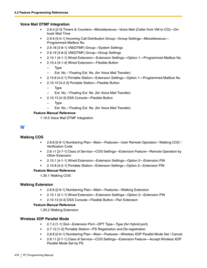 Page 4783.2 Feature Programming References
478 PC Programming Manual
Voice Mail DTMF Integration
 2.8.4 [2-3] Timers & Counters—Miscellaneous—Voice Mail (Caller from VM to CO)—On-
hook Wait Time
 2.9.9 [3-5-1] Incoming Call Distribution Group—Group Settings—Miscellaneous—
Programmed Mailbox No.
 2.9.18 [3-8-1] VM(DTMF) Group—System Settings
 2.9.19 [3-8-2] VM(DTMF) Group—Group Settings
 2.10.1 [4-1-1] Wired Extension—Extension Settings—Option 1—Programmed Mailbox No.
 2.10.4 [4-1-4] Wired...