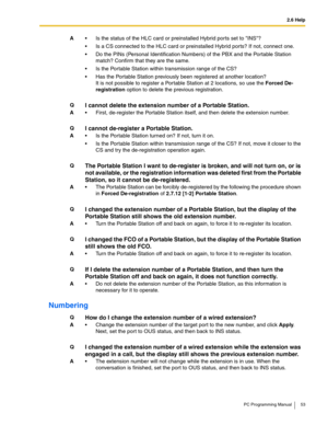 Page 532.6 Help
PC Programming Manual 53
Numbering
A Is the status of the HLC card or preinstalled Hybrid ports set to INS?
 Is a CS connected to the HLC card or preinstalled Hybrid ports? If not, connect one.
 Do the PINs (Personal Identification Numbers) of the PBX and the Portable Station 
match? Confirm that they are the same.
 Is the Portable Station within transmission range of the CS?
 Has the Portable Station previously been registered at another location?
It is not possible to register a Portable...