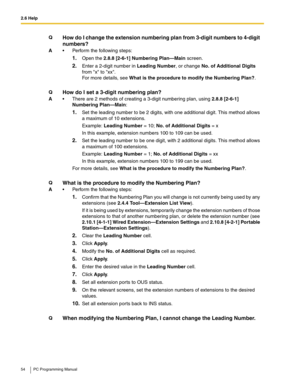 Page 542.6 Help
54 PC Programming Manual
QHow do I change the extension numbering plan from 3-digit numbers to 4-digit 
numbers?
A Perform the following steps:
1.Open the 2.8.8 [2-6-1] Numbering Plan—Main screen.
2.Enter a 2-digit number in Leading Number, or change No. of Additional Digits 
from x to xx.
For more details, see What is the procedure to modify the Numbering Plan?.
Q
How do I set a 3-digit numbering plan?
A There are 2 methods of creating a 3-digit numbering plan, using 2.8.8 [2-6-1] 
Numbering...