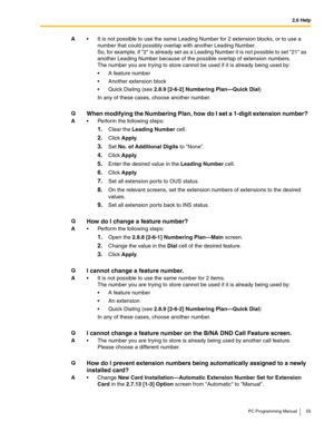 Page 552.6 Help
PC Programming Manual 55
A It is not possible to use the same Leading Number for 2 extension blocks, or to use a 
number that could possibly overlap with another Leading Number.
So, for example, if 2 is already set as a Leading Number it is not possible to set 21 as 
another Leading Number because of the possible overlap of extension numbers.
The number you are trying to store cannot be used if it is already being used by:
 A feature number
 Another extension block
 Quick Dialing (see 2.8.9...