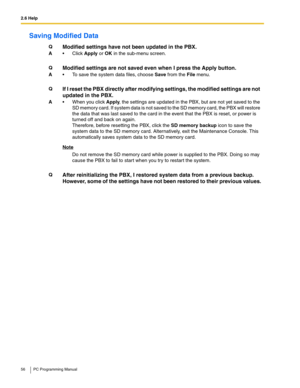 Page 562.6 Help
56 PC Programming Manual
Saving Modified Data
QModified settings have not been updated in the PBX.
AClick Apply or OK in the sub-menu screen.
Q
Modified settings are not saved even when I press the Apply button.
A To save the system data files, choose Save from the File menu.
Q
If I reset the PBX directly after modifying settings, the modified settings are not 
updated in the PBX.
A When you click Apply, the settings are updated in the PBX, but are not yet saved to the 
SD memory card. If...