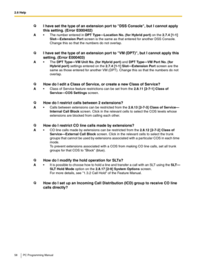 Page 582.6 Help
58 PC Programming Manual
QI have set the type of an extension port to DSS Console, but I cannot apply 
this setting. (Error E000402)
A The number entered in DPT Type—Location No. (for Hybrid port) on the 2.7.4 [1-1] 
Slot—Extension Port screen is the same as that entered for another DSS Console. 
Change this so that the numbers do not overlap.
Q
I have set the type of an extension port to VM (DPT), but I cannot apply this 
setting. (Error E000403)
AThe DPT Type—VM Unit No. (for Hybrid port)...