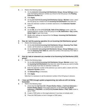 Page 592.6 Help
PC Programming Manual 59
A Perform the following steps:
1.On the 2.9.9 [3-5-1] Incoming Call Distribution Group—Group Settings screen, 
enter the floating extension number you chose for the ICD group in the Floating 
Extension Number cell.
2.Click Apply.
3.On the 2.9.12 [3-5-4] Incoming Call Distribution Group—Member screen, select 
the ICD group you created from the Incoming Call Distribution drop-down list.
4.Enter the extension numbers of member extensions in the Extension Number 
column....