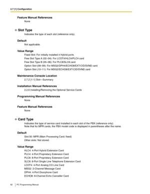 Page 622.7 [1] Configuration
62 PC Programming Manual
Feature Manual References
None
Slot Type
Indicates the type of each slot (reference only).
Default
Not applicable.
Value Range
Fixed Slot: For initially installed 4 Hybrid ports
Free Slot Type A (02–04): For LCOT4/HLC4/PLC4 card
Free Slot Type B (05–06): For PLC8/SLC8 card
Option Slot (08–09): For MSG2/DPH4/ECHO8/EXT-CID/SVM2 card
Option Slot (10–11): For MSG2/ECHO8/EXT-CID/SVM2 card
Maintenance Console Location
2.7.2 [1-1] Slot—Summary
Installation Manual...