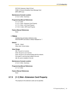 Page 632.7 [1] Configuration
PC Programming Manual 63
EXT-CID: Extension Caller ID Card
SVM2: 2-Channel Simplified Voice Message Card
MPR: MPR Card
Maintenance Console Location
2.7.2 [1-1] Slot—Summary
Programming Manual References
2.7.1 [1-1] Slot
2.7.3 [1-1] Slot—Extension Card Property
2.7.7 [1-1] Slot—LCO Card Property
2.7.10 [1-1] Slot—DPH Card Property
Feature Manual References
None
Status
Indicates the card status (reference only).
Note that MPR card status is always displayed as -.
Default
Slot 00: -...