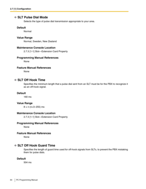 Page 642.7 [1] Configuration
64 PC Programming Manual
SLT Pulse Dial Mode
Selects the type of pulse dial transmission appropriate to your area.
Default
Normal 
Value Range
Normal, Sweden, New Zealand
Maintenance Console Location
2.7.3 [1-1] Slot—Extension Card Property
Programming Manual References
None
Feature Manual References
None
SLT Off Hook Time
Specifies the minimum length that a pulse dial sent from an SLT must be for the PBX to recognize it 
as an off-hook signal.
Default
160 ms
Value Range
8 × n...