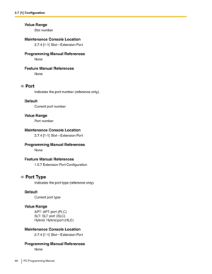 Page 682.7 [1] Configuration
68 PC Programming Manual
Value Range
Slot number
Maintenance Console Location
2.7.4 [1-1] Slot—Extension Port
Programming Manual References
None
Feature Manual References
None
Por t
Indicates the port number (reference only).
Default
Current port number
Value Range
Port number
Maintenance Console Location
2.7.4 [1-1] Slot—Extension Port
Programming Manual References
None
Feature Manual References
1.5.7 Extension Port Configuration
Por t Type
Indicates the port type (reference...