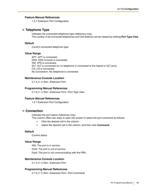 Page 692.7 [1] Configuration
PC Programming Manual 69
Feature Manual References
1.5.7 Extension Port Configuration
Telephone Type
Indicates the connected telephone type (reference only).
The number of all connected telephones and Cell Stations can be viewed by clicking Por t Type View.
Default
Current connected telephone type
Value Range
APT: APT is connected.
DSS: DSS Console is connected.
VM: VPS is connected.
SLT: SLT is connected (or no telephone is connected to the Hybrid or SLT port).
CS: CS is...