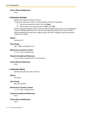 Page 702.7 [1] Configuration
70 PC Programming Manual
Feature Manual References
None
Extension Number
Specifies the extension number of the port.
To change the extension number of a wired extension, follow the steps below:
1.Type the new extension number, then click Apply.
2.Set the status of the extension port to OUS, then INS.
When changing the extension number, make sure that the extension port is not in use. If the extension 
number is changed while the port is in use, the new extension number will not come...