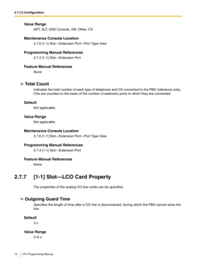 Page 742.7 [1] Configuration
74 PC Programming Manual
Value Range
APT, SLT, DSS Console, VM, Other, CS
Maintenance Console Location
2.7.6 [1-1] Slot—Extension Port—Port Type View
Programming Manual References
2.7.4 [1-1] Slot—Extension Port
Feature Manual References
None
Total Count
Indicates the total number of each type of telephone and CS connected to the PBX (reference only). 
CSs are counted on the basis of the number of extension ports to which they are connected.
Default
Not applicable.
Value Range
Not...