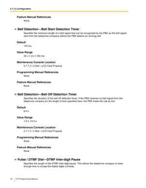 Page 762.7 [1] Configuration
76 PC Programming Manual
Feature Manual References
None
Bell Detection—Bell Start Detection Timer
Specifies the minimum length of a bell signal that can be recognized by the PBX as the bell signal 
sent from the telephone company, before the PBX detects an arriving call.
Default
144 ms
Value Range
24 × n (n=1–50) ms
Maintenance Console Location
2.7.7 [1-1] Slot—LCO Card Property
Programming Manual References
None
Feature Manual References
None
Bell Detection—Bell Off Detection...