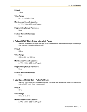 Page 772.7 [1] Configuration
PC Programming Manual 77
Default
112 ms
Value Range
64 + 16 × n (n=0–11) ms
Maintenance Console Location
2.7.7 [1-1] Slot—LCO Card Property
Programming Manual References
None
Feature Manual References
None
Pulse / DTMF Dial—Pulse Inter-digit Pause
Specifies the length of the pulse inter-digit pause. This allows the telephone company to have enough 
time to accept the dialed digits correctly.
Default
830 ms
Value Range
630 ms, 830 ms, 1030 ms
Maintenance Console Location
2.7.7 [1-1]...