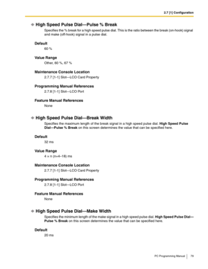 Page 792.7 [1] Configuration
PC Programming Manual 79
High Speed Pulse Dial—Pulse % Break
Specifies the % break for a high speed pulse dial. This is the ratio between the break (on-hook) signal 
and make (off-hook) signal in a pulse dial.
Default
60 %
Value Range
Other, 60 %, 67 %
Maintenance Console Location
2.7.7 [1-1] Slot—LCO Card Property
Programming Manual References
2.7.8 [1-1] Slot—LCO Port
Feature Manual References
None
High Speed Pulse Dial—Break Width
Specifies the maximum length of the break signal...