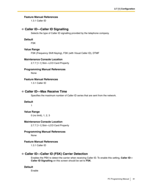 Page 812.7 [1] Configuration
PC Programming Manual 81
Feature Manual References
1.3.1 Caller ID
Caller ID—Caller ID Signalling
Selects the type of Caller ID signalling provided by the telephone company.
Default
FSK
Value Range
FSK (Frequency Shift Keying), FSK (with Visual Caller ID), DTMF
Maintenance Console Location
2.7.7 [1-1] Slot—LCO Card Property
Programming Manual References
None
Feature Manual References
1.3.1 Caller ID
Caller ID—Max Receive Time
Specifies the maximum number of Caller ID series that are...