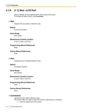 Page 842.7 [1] Configuration
84 PC Programming Manual
2.7.8 [1-1] Slot—LCO Port
Various settings can be programmed for each analog CO line port.
To change the status of ports, click Command.
Slot
Indicates the slot position (reference only).
Default
Current slot number
Value Range
Slot number
Maintenance Console Location
2.7.8 [1-1] Slot—LCO Port
Programming Manual References
None
Feature Manual References
None
Por t
Indicates the port number (reference only).
Default
Current port number
Value Range
Port...