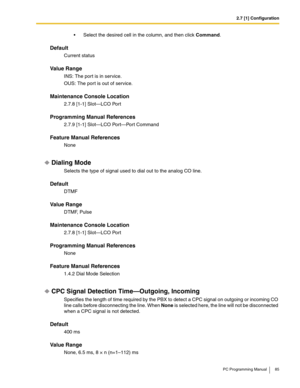 Page 852.7 [1] Configuration
PC Programming Manual 85
 Select the desired cell in the column, and then click Command.
Default
Current status
Value Range
INS: The port is in service.
OUS: The por t is out of service.
Maintenance Console Location
2.7.8 [1-1] Slot—LCO Port
Programming Manual References
2.7.9 [1-1] Slot—LCO Port—Port Command
Feature Manual References
None
Dialing Mode
Selects the type of signal used to dial out to the analog CO line.
Default
DTMF
Value Range
DTMF, Pulse
Maintenance Console...