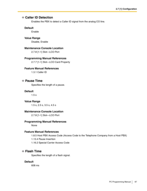 Page 872.7 [1] Configuration
PC Programming Manual 87
Caller ID Detection
Enables the PBX to detect a Caller ID signal from the analog CO line.
Default
Enable
Value Range
Disable, Enable
Maintenance Console Location
2.7.8 [1-1] Slot—LCO Port
Programming Manual References
2.7.7 [1-1] Slot—LCO Card Property
Feature Manual References
1.3.1 Caller ID
Pause Time
Specifies the length of a pause.
Default
1.5 s
Value Range
1.5 s, 2.5 s, 3.5 s, 4.5 s
Maintenance Console Location
2.7.8 [1-1] Slot—LCO Port
Programming...