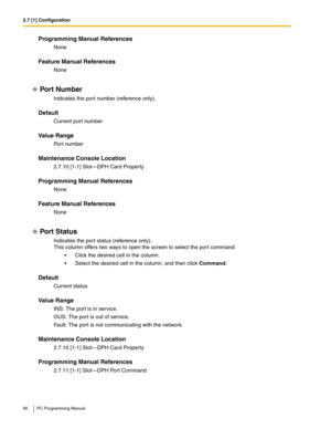 Page 902.7 [1] Configuration
90 PC Programming Manual
Programming Manual References
None
Feature Manual References
None
Por t Number
Indicates the port number (reference only).
Default
Current port number
Value Range
Port number
Maintenance Console Location
2.7.10 [1-1] Slot—DPH Card Property
Programming Manual References
None
Feature Manual References
None
Por t Status
Indicates the port status (reference only).
This column offers two ways to open the screen to select the port command:
 Click the desired cell...