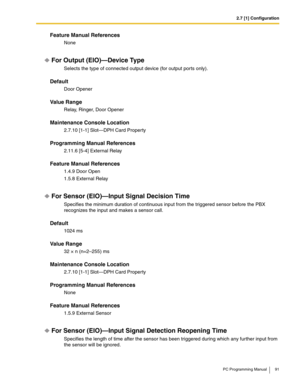 Page 912.7 [1] Configuration
PC Programming Manual 91
Feature Manual References
None
For Output (EIO)—Device Type
Selects the type of connected output device (for output ports only).
Default
Door Opener
Value Range
Relay, Ringer, Door Opener
Maintenance Console Location
2.7.10 [1-1] Slot—DPH Card Property
Programming Manual References
2.11.6 [5-4] External Relay
Feature Manual References
1.4.9 Door Open
1.5.8 External Relay
For Sensor (EIO)—Input Signal Decision Time
Specifies the minimum duration of continuous...