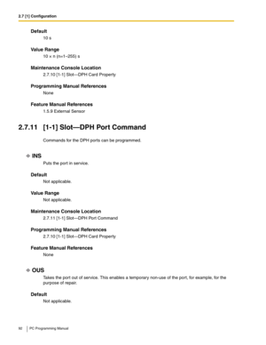 Page 922.7 [1] Configuration
92 PC Programming Manual
Default
10 s
Value Range
10 × n (n=1–255) s
Maintenance Console Location
2.7.10 [1-1] Slot—DPH Card Property
Programming Manual References
None
Feature Manual References
1.5.9 External Sensor
2.7.11 [1-1] Slot—DPH Port Command
Commands for the DPH ports can be programmed.
INS
Puts the port in service.
Default
Not applicable.
Value Range
Not applicable.
Maintenance Console Location
2.7.11 [1-1] Slot—DPH Port Command
Programming Manual References
2.7.10 [1-1]...